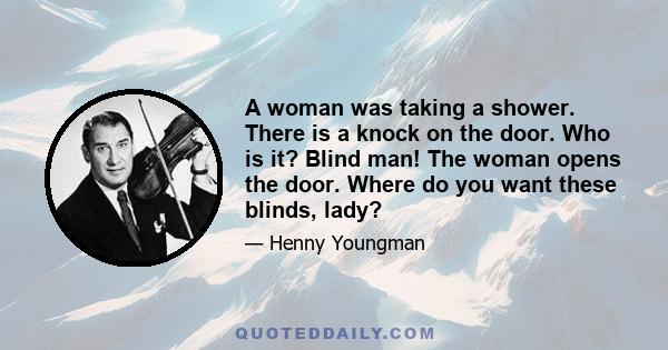 A woman was taking a shower. There is a knock on the door. Who is it? Blind man! The woman opens the door. Where do you want these blinds, lady?