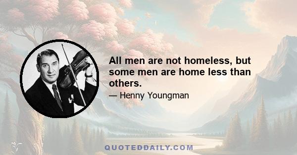 All men are not homeless, but some men are home less than others.