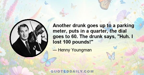 Another drunk goes up to a parking meter, puts in a quarter, the dial goes to 60. The drunk says, Huh. I lost 100 pounds!