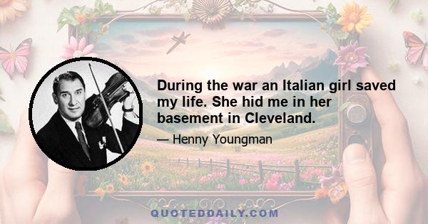 During the war an Italian girl saved my life. She hid me in her basement in Cleveland.