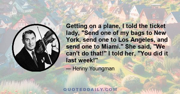 Getting on a plane, I told the ticket lady, Send one of my bags to New York, send one to Los Angeles, and send one to Miami. She said, We can't do that! I told her, You did it last week!