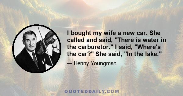 I bought my wife a new car. She called and said, There is water in the carburetor. I said, Where's the car? She said, In the lake.