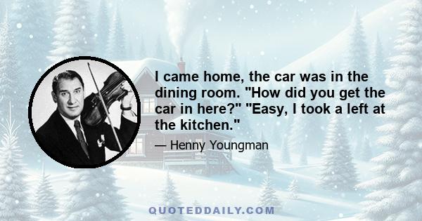 I came home, the car was in the dining room. How did you get the car in here? Easy, I took a left at the kitchen.