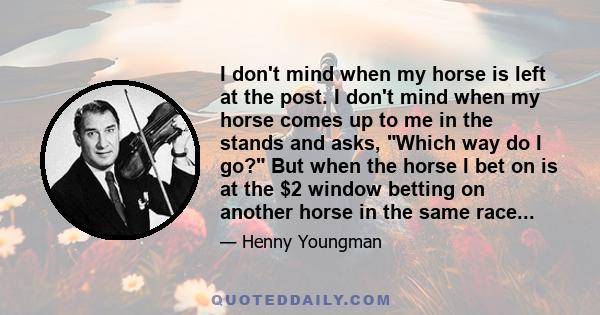 I don't mind when my horse is left at the post. I don't mind when my horse comes up to me in the stands and asks, Which way do I go? But when the horse I bet on is at the $2 window betting on another horse in the same