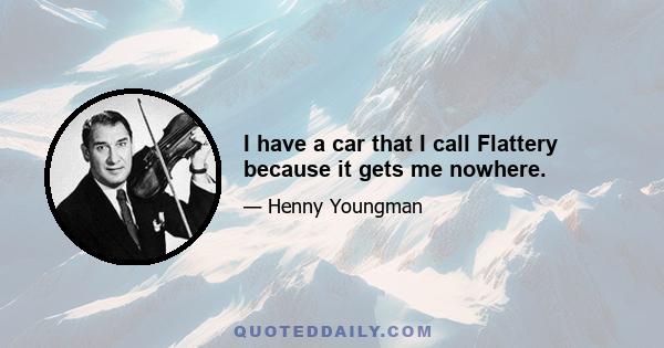 I have a car that I call Flattery because it gets me nowhere.