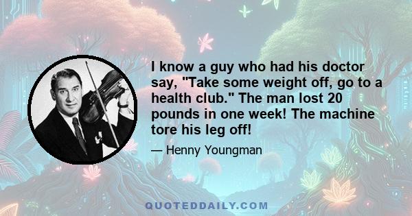 I know a guy who had his doctor say, Take some weight off, go to a health club. The man lost 20 pounds in one week! The machine tore his leg off!