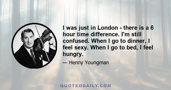 I was just in London - there is a 6 hour time difference. I'm still confused. When I go to dinner, I feel sexy. When I go to bed, I feel hungry.