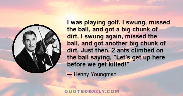 I was playing golf. I swung, missed the ball, and got a big chunk of dirt. I swung again, missed the ball, and got another big chunk of dirt. Just then, 2 ants climbed on the ball saying, Let's get up here before we get 