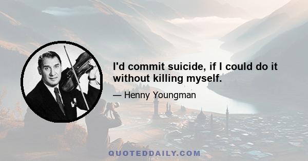 I'd commit suicide, if I could do it without killing myself.