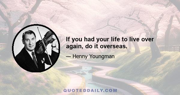 If you had your life to live over again, do it overseas.