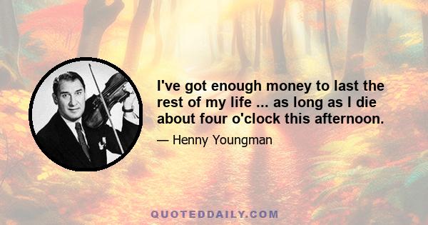 I've got enough money to last the rest of my life ... as long as I die about four o'clock this afternoon.