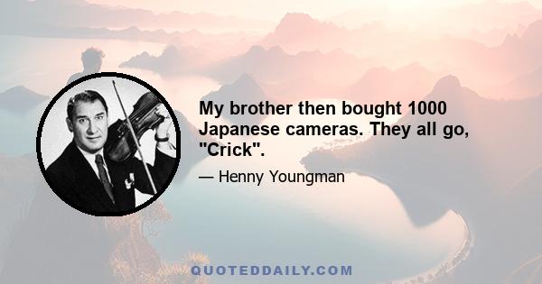 My brother then bought 1000 Japanese cameras. They all go, Crick.