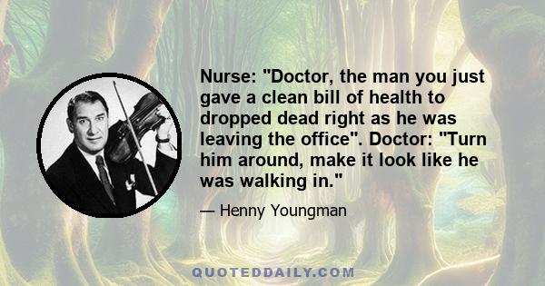 Nurse: Doctor, the man you just gave a clean bill of health to dropped dead right as he was leaving the office. Doctor: Turn him around, make it look like he was walking in.