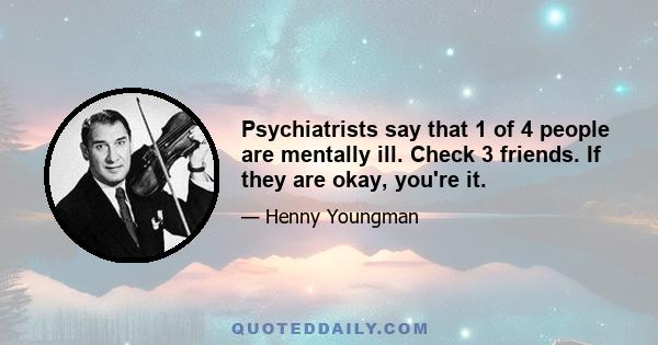 Psychiatrists say that 1 of 4 people are mentally ill. Check 3 friends. If they are okay, you're it.