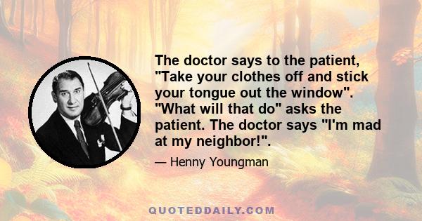 The doctor says to the patient, Take your clothes off and stick your tongue out the window. What will that do asks the patient. The doctor says I'm mad at my neighbor!.