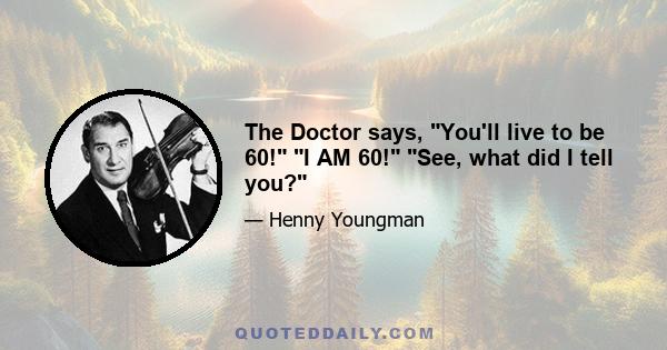 The Doctor says, You'll live to be 60! I AM 60! See, what did I tell you?