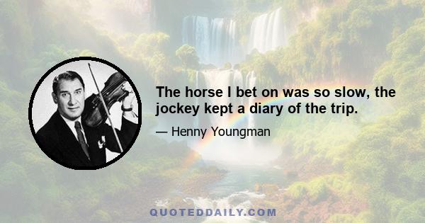 The horse I bet on was so slow, the jockey kept a diary of the trip.