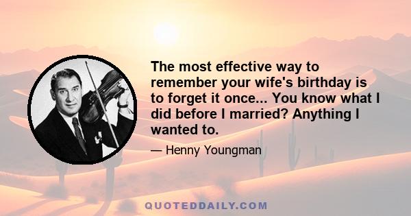 The most effective way to remember your wife's birthday is to forget it once... You know what I did before I married? Anything I wanted to.