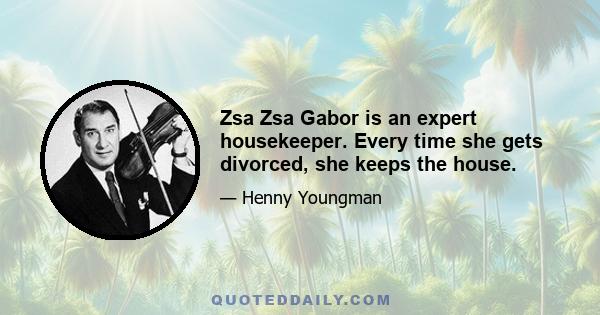 Zsa Zsa Gabor is an expert housekeeper. Every time she gets divorced, she keeps the house.