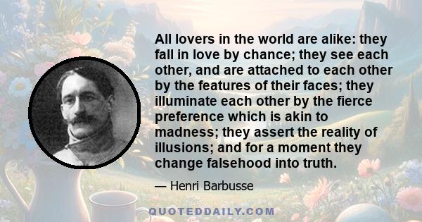 All lovers in the world are alike: they fall in love by chance; they see each other, and are attached to each other by the features of their faces; they illuminate each other by the fierce preference which is akin to