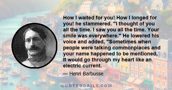 How I waited for you! How I longed for you! he stammered. I thought of you all the time. I saw you all the time. Your smile was everywhere. He lowered his voice and added, Sometimes when people were talking commonplaces 