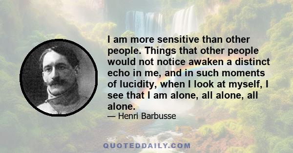 I am more sensitive than other people. Things that other people would not notice awaken a distinct echo in me, and in such moments of lucidity, when I look at myself, I see that I am alone, all alone, all alone.