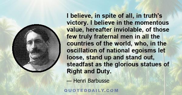 I believe, in spite of all, in truth's victory. I believe in the momentous value, hereafter inviolable, of those few truly fraternal men in all the countries of the world, who, in the oscillation of national egoisms let 