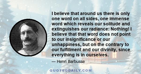 I believe that around us there is only one word on all sides, one immense word which reveals our solitude and extinguishes our radiance: Nothing! I believe that that word does not point to our insignificance or our