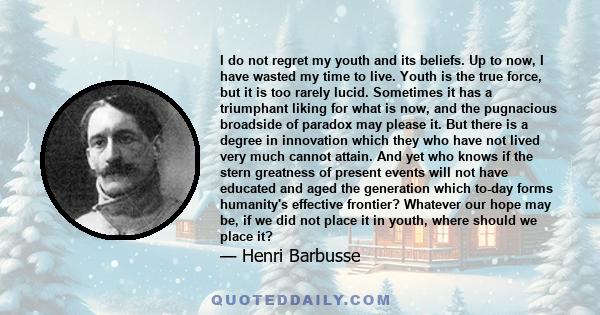 I do not regret my youth and its beliefs. Up to now, I have wasted my time to live. Youth is the true force, but it is too rarely lucid. Sometimes it has a triumphant liking for what is now, and the pugnacious broadside 