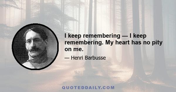 I keep remembering — I keep remembering. My heart has no pity on me.