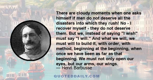 There are cloudy moments when one asks himself if men do not deserve all the disasters into which they rush! No - I recover myself - they do not deserve them. But we, instead of saying I wish must say I will. And what