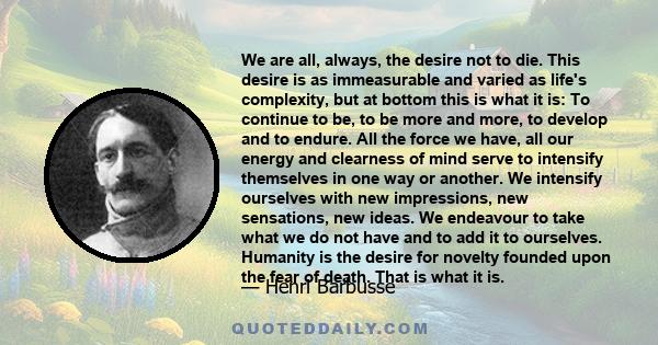 We are all, always, the desire not to die. This desire is as immeasurable and varied as life's complexity, but at bottom this is what it is: To continue to be, to be more and more, to develop and to endure. All the