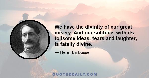 We have the divinity of our great misery. And our solitude, with its toilsome ideas, tears and laughter, is fatally divine.