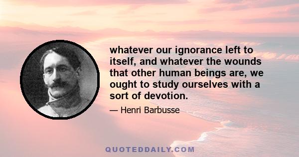 whatever our ignorance left to itself, and whatever the wounds that other human beings are, we ought to study ourselves with a sort of devotion.