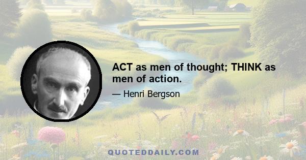 ACT as men of thought; THINK as men of action.