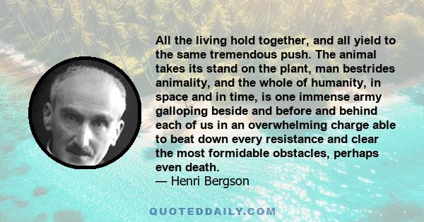 All the living hold together, and all yield to the same tremendous push. The animal takes its stand on the plant, man bestrides animality, and the whole of humanity, in space and in time, is one immense army galloping