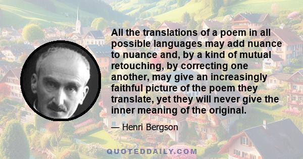 All the translations of a poem in all possible languages may add nuance to nuance and, by a kind of mutual retouching, by correcting one another, may give an increasingly faithful picture of the poem they translate, yet 