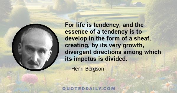 For life is tendency, and the essence of a tendency is to develop in the form of a sheaf, creating, by its very growth, divergent directions among which its impetus is divided.