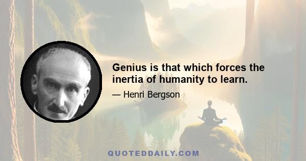 Genius is that which forces the inertia of humanity to learn.