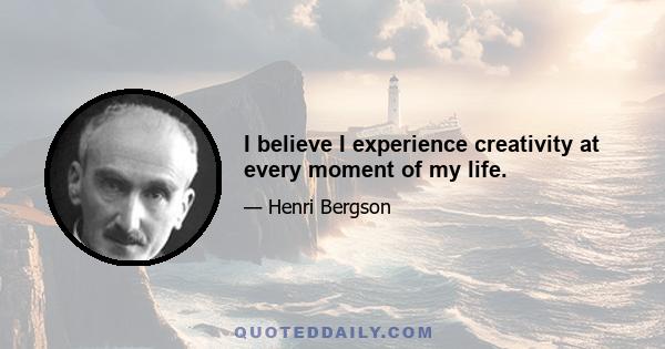 I believe I experience creativity at every moment of my life.