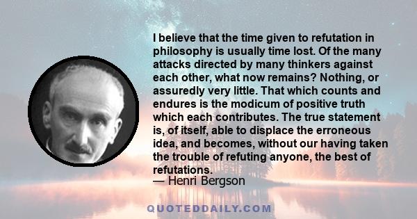 I believe that the time given to refutation in philosophy is usually time lost. Of the many attacks directed by many thinkers against each other, what now remains? Nothing, or assuredly very little. That which counts