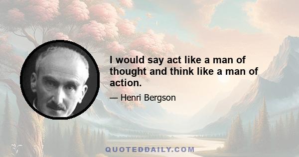 I would say act like a man of thought and think like a man of action.