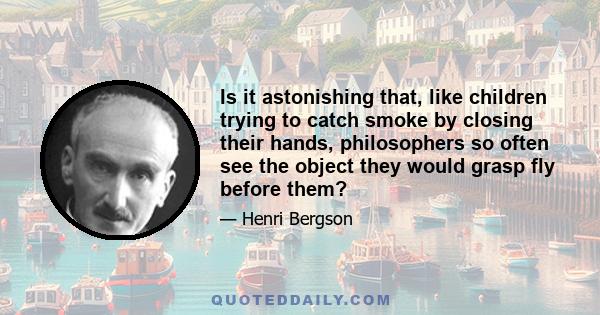 Is it astonishing that, like children trying to catch smoke by closing their hands, philosophers so often see the object they would grasp fly before them?