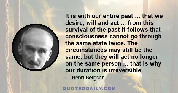 It is with our entire past ... that we desire, will and act ... from this survival of the past it follows that consciousness cannot go through the same state twice. The circumstances may still be the same, but they will 