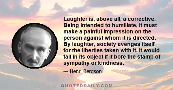 Laughter is, above all, a corrective. Being intended to humiliate, it must make a painful impression on the person against whom it is directed. By laughter, society avenges itself for the liberties taken with it. It