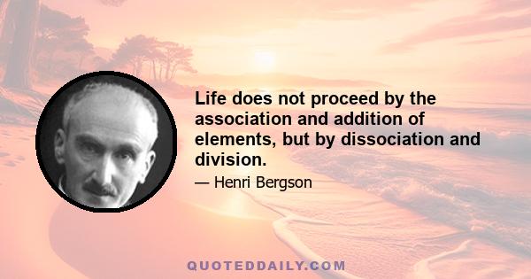 Life does not proceed by the association and addition of elements, but by dissociation and division.