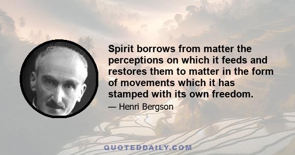 Spirit borrows from matter the perceptions on which it feeds and restores them to matter in the form of movements which it has stamped with its own freedom.