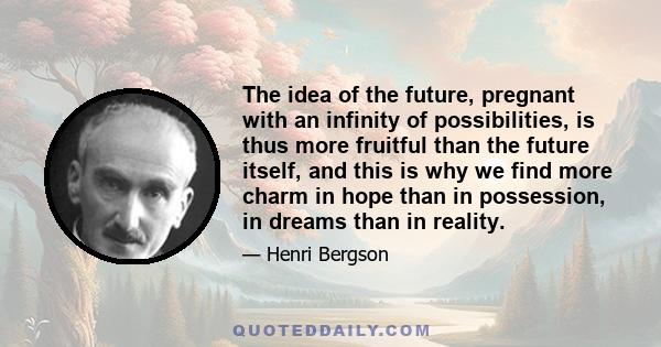 The idea of the future, pregnant with an infinity of possibilities, is thus more fruitful than the future itself, and this is why we find more charm in hope than in possession, in dreams than in reality.