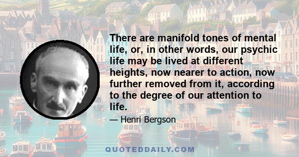 There are manifold tones of mental life, or, in other words, our psychic life may be lived at different heights, now nearer to action, now further removed from it, according to the degree of our attention to life.