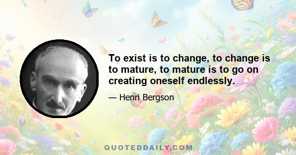 To exist is to change, to change is to mature, to mature is to go on creating oneself endlessly.